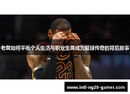 老詹如何平衡个人生活与职业生涯成为篮球传奇的背后故事