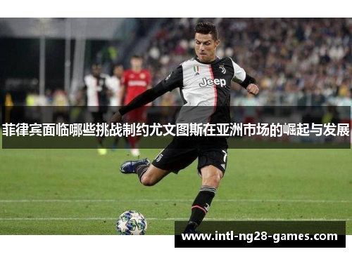 菲律宾面临哪些挑战制约尤文图斯在亚洲市场的崛起与发展 菲律宾面临哪些挑战制约尤文图斯在亚洲市场的崛起与发展