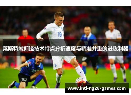 莱斯特城前锋技术特点分析速度与精准并重的进攻利器 莱斯特城前锋技术特点分析速度与精准并重的进攻利器