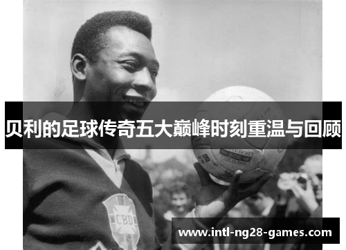 贝利的足球传奇五大巅峰时刻重温与回顾