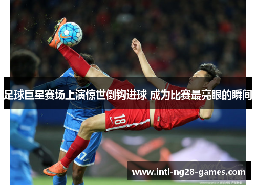 足球巨星赛场上演惊世倒钩进球 成为比赛最亮眼的瞬间 足球巨星赛场上演惊世倒钩进球 成为比赛最亮眼的瞬间